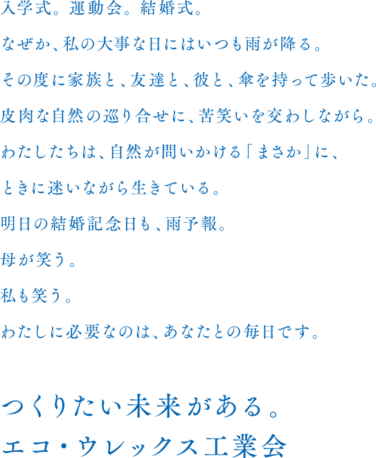 入学式。 運動会。 結婚式。なぜか、私の大事な日にはいつも雨が降る。その度に家族と、友達と、彼と、傘を持って歩いた。皮肉な自然の巡り合せに、苦笑いを交わしながら。わたしたちは、自然が問いかける「まさか」に、ときに迷いながら生きている。明日の結婚記念日も、雨予報。母が笑う。私も笑う。わたしに必要なのは、あなたとの毎日です。　つくりたい未来がある。エコ・ウレックス工業会